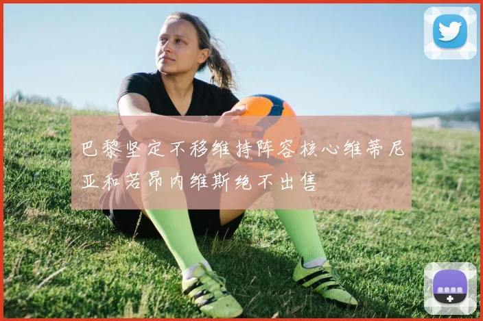 巴黎坚定不移维持阵容核心维蒂尼亚和若昂内维斯绝不出售