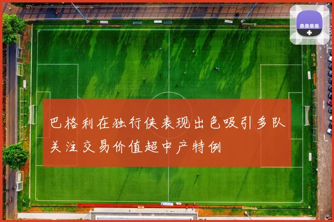 巴格利在独行侠表现出色吸引多队关注交易价值超中产特例