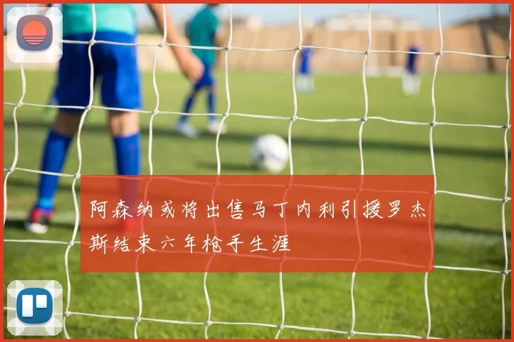 阿森纳或将出售马丁内利引援罗杰斯结束六年枪手生涯