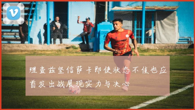 理查兹坚信萨卡即使状态不佳也应首发出战展现实力与决心