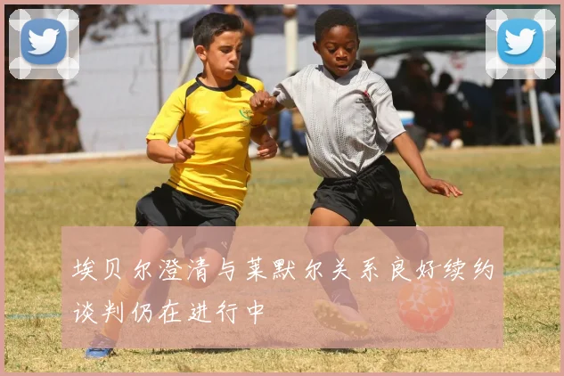 埃贝尔澄清与莱默尔关系良好续约谈判仍在进行中