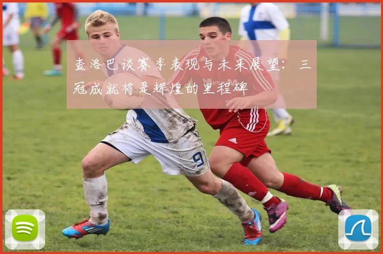 查洛巴谈赛季表现与未来展望：三冠成就将是辉煌的里程碑