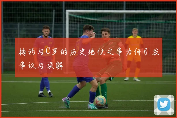 梅西与C罗的历史地位之争为何引发争议与误解