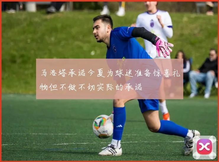 马洛塔承诺今夏为球迷准备惊喜礼物但不做不切实际的承诺