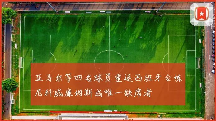 亚马尔等四名球员重返西班牙合练尼科威廉姆斯成唯一缺席者