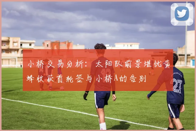 小桥交易分析：太阳队前景堪忧黄蜂收获首轮签与小桥A的告别