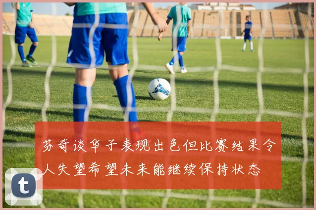 芬奇谈华子表现出色但比赛结果令人失望希望未来能继续保持状态