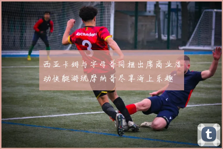西亚卡姆与字母哥同框出席商业活动快艇游玩摩纳哥尽享海上乐趣