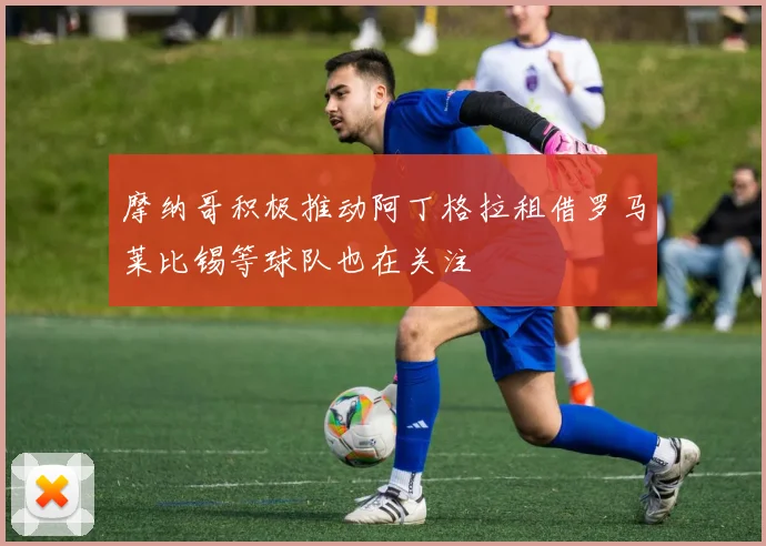 摩纳哥积极推动阿丁格拉租借罗马莱比锡等球队也在关注