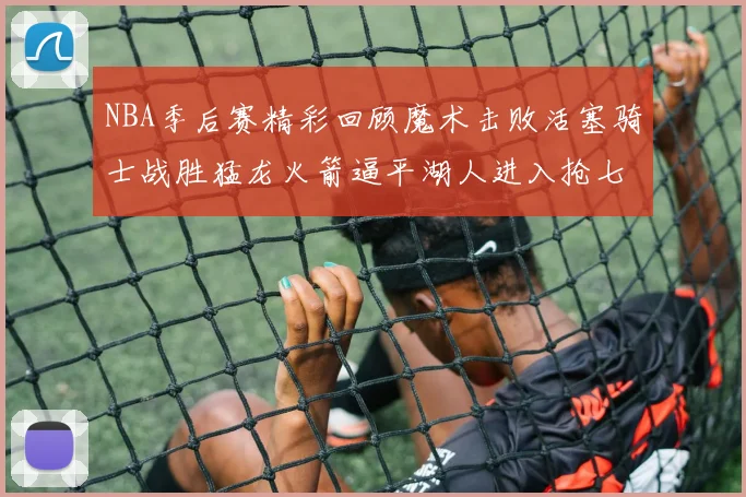 NBA季后赛精彩回顾魔术击败活塞骑士战胜猛龙火箭逼平湖人进入抢七大战