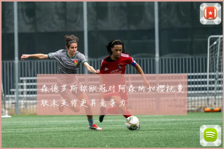 森德罗斯称欧冠对阿森纳如樱桃曼联未来将更具竞争力