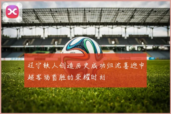 辽宁铁人创造历史成功归沈喜迎中超客场首胜的荣耀时刻