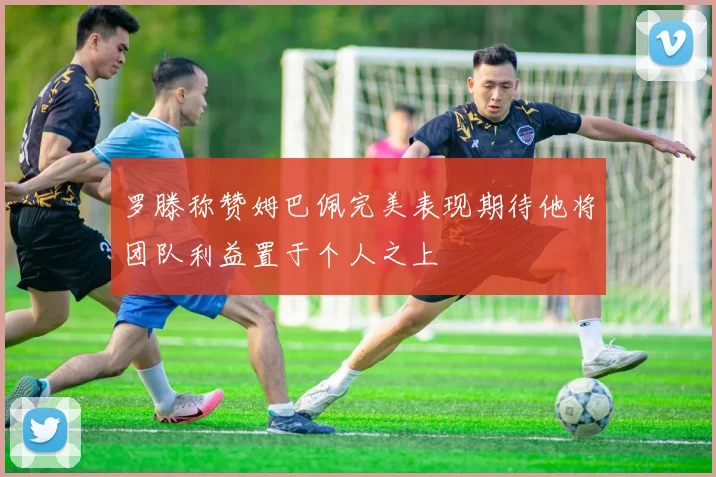 罗滕称赞姆巴佩完美表现期待他将团队利益置于个人之上